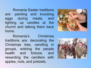 Romania Easter traditions
are: painting and knocking
eggs during meals, and
lighting up candles at the
church and talking them back
home.
Romania’s Christmas
traditions are: decorating the
Christmas tree, carolling in
groups, wishing the people
health and fortune, and
rewarding the carollers with
apples, nuts, and pretzels.
 