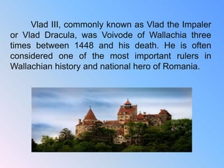 Vlad III, commonly known as Vlad the Impaler
or Vlad Dracula, was Voivode of Wallachia three
times between 1448 and his death. He is often
considered one of the most important rulers in
Wallachian history and national hero of Romania.
 
