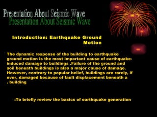Presentation About Seismic Wave Introduction: Earthquake Ground Motion The dynamic response of the building to earthquake ground motion is the most important cause of earthquake - induced damage to buildings .  Failure of the ground and soil beneath buildings is also a major cause of damage .  However, contrary to popular belief, buildings are rarely, if ever, damaged because of fault displacement beneath a building . To briefly review the basics of earthquake generation:  