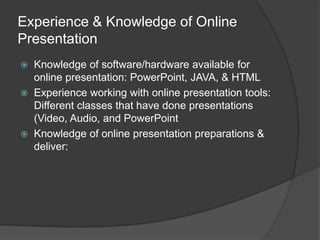 Experience & Knowledge of Online Presentation Knowledge of software/hardware available for online presentation: PowerPoint, JAVA, & HTMLExperience working with online presentation tools: Different classes that have done presentations (Video, Audio, and PowerPointKnowledge of online presentation preparations & deliver:  