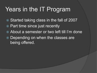 Years in the IT Program	Started taking class in the fall of 2007Part time since just recentlyAbout a semester or two left till I’m doneDepending on when the classes are being offered. 