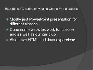 Experience Creating or Posting Online Presentations Mostly just PowerPoint presentation for different classesDone some websites work for classes and as well as our car clubAlso have HTML and Java expereicne.