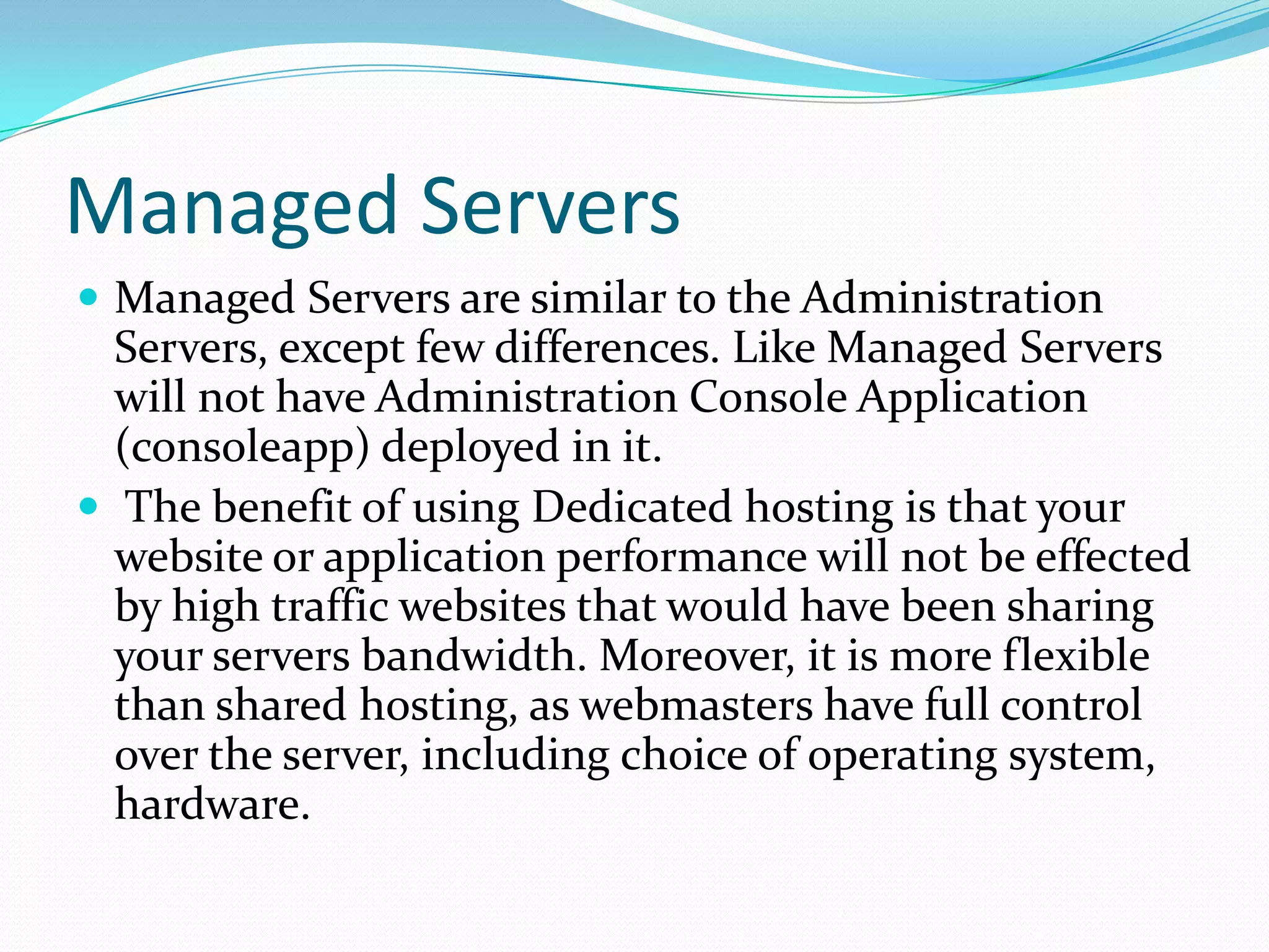 Managed Servers
 Managed Servers are similar to the Administration
  Servers, except few differences. Like Managed Servers
  will not have Administration Console Application
  (consoleapp) deployed in it.
 The benefit of using Dedicated hosting is that your
  website or application performance will not be effected
  by high traffic websites that would have been sharing
  your servers bandwidth. Moreover, it is more flexible
  than shared hosting, as webmasters have full control
  over the server, including choice of operating system,
  hardware.
 