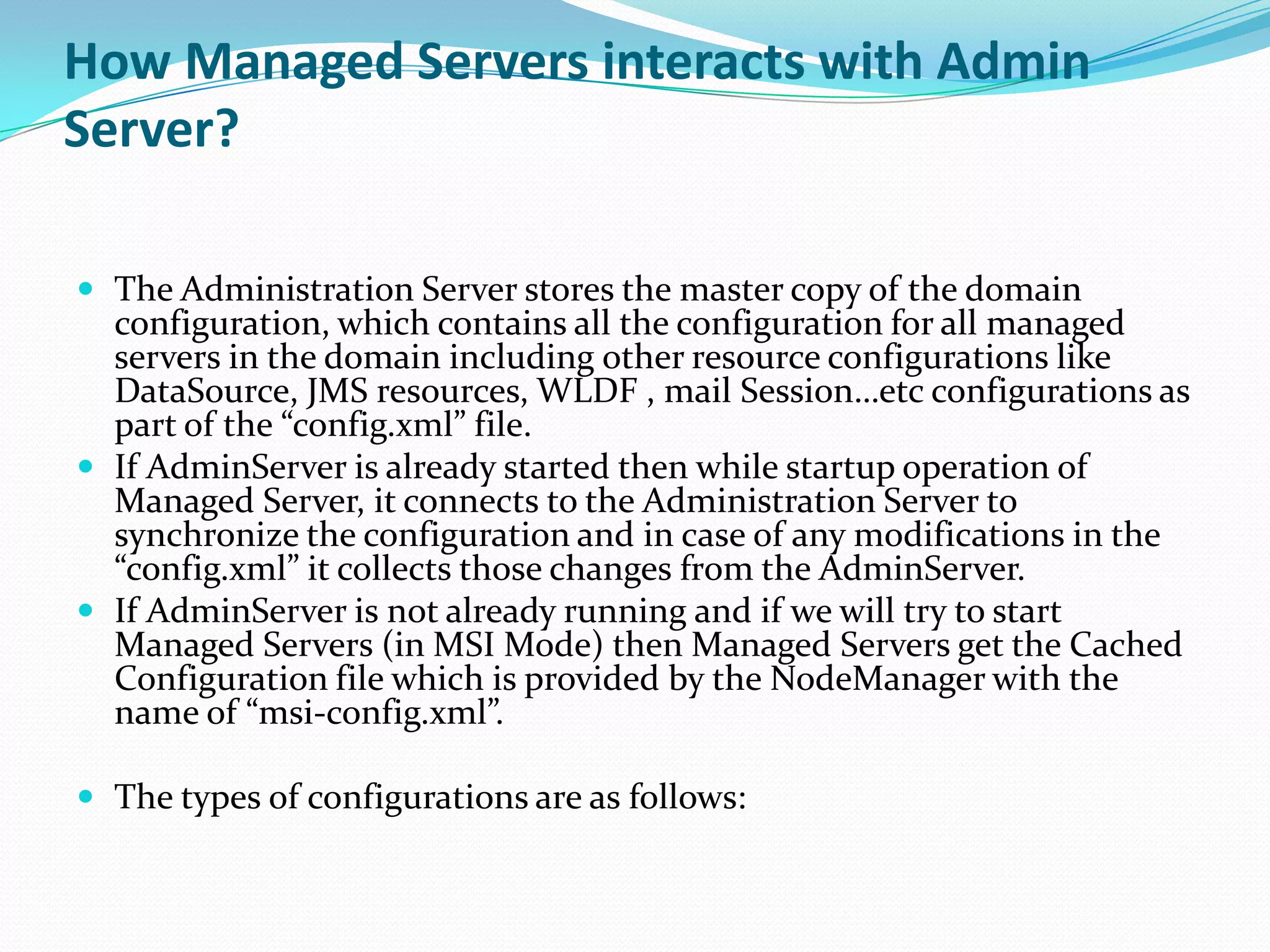 How Managed Servers interacts with Admin
Server?

 The Administration Server stores the master copy of the domain
  configuration, which contains all the configuration for all managed
  servers in the domain including other resource configurations like
  DataSource, JMS resources, WLDF , mail Session…etc configurations as
  part of the “config.xml” file.
 If AdminServer is already started then while startup operation of
  Managed Server, it connects to the Administration Server to
  synchronize the configuration and in case of any modifications in the
  “config.xml” it collects those changes from the AdminServer.
 If AdminServer is not already running and if we will try to start
  Managed Servers (in MSI Mode) then Managed Servers get the Cached
  Configuration file which is provided by the NodeManager with the
  name of “msi-config.xml”.

 The types of configurations are as follows:
 