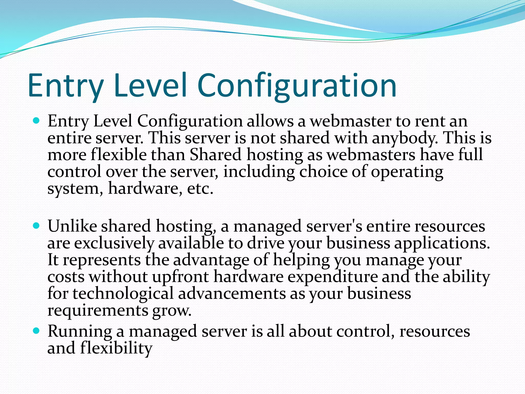 Entry Level Configuration
 Entry Level Configuration allows a webmaster to rent an
  entire server. This server is not shared with anybody. This is
  more flexible than Shared hosting as webmasters have full
  control over the server, including choice of operating
  system, hardware, etc.

 Unlike shared hosting, a managed server's entire resources
  are exclusively available to drive your business applications.
  It represents the advantage of helping you manage your
  costs without upfront hardware expenditure and the ability
  for technological advancements as your business
  requirements grow.
 Running a managed server is all about control, resources
  and flexibility
 
