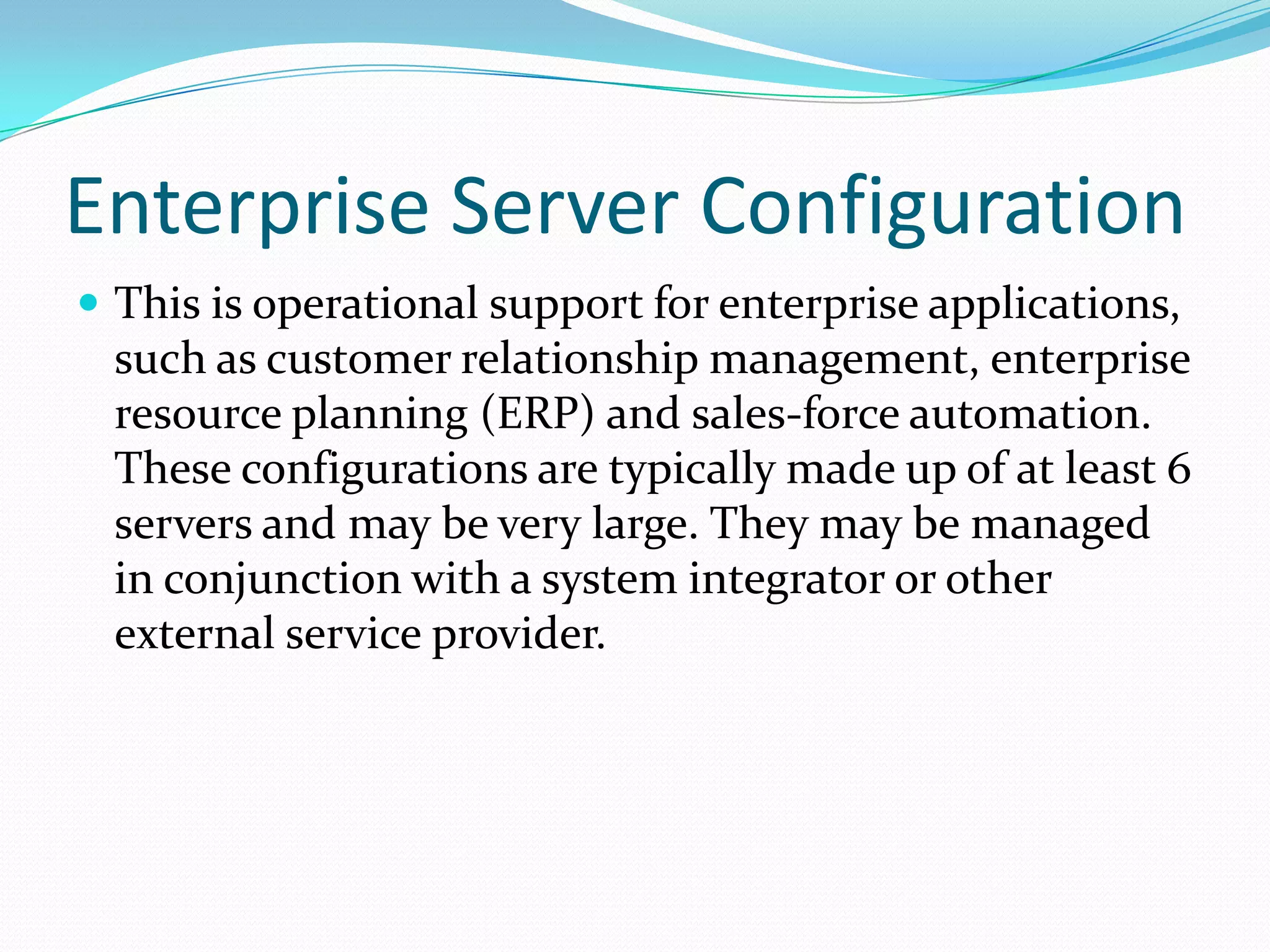 Enterprise Server Configuration
 This is operational support for enterprise applications,
  such as customer relationship management, enterprise
  resource planning (ERP) and sales-force automation.
  These configurations are typically made up of at least 6
  servers and may be very large. They may be managed
  in conjunction with a system integrator or other
  external service provider.
 