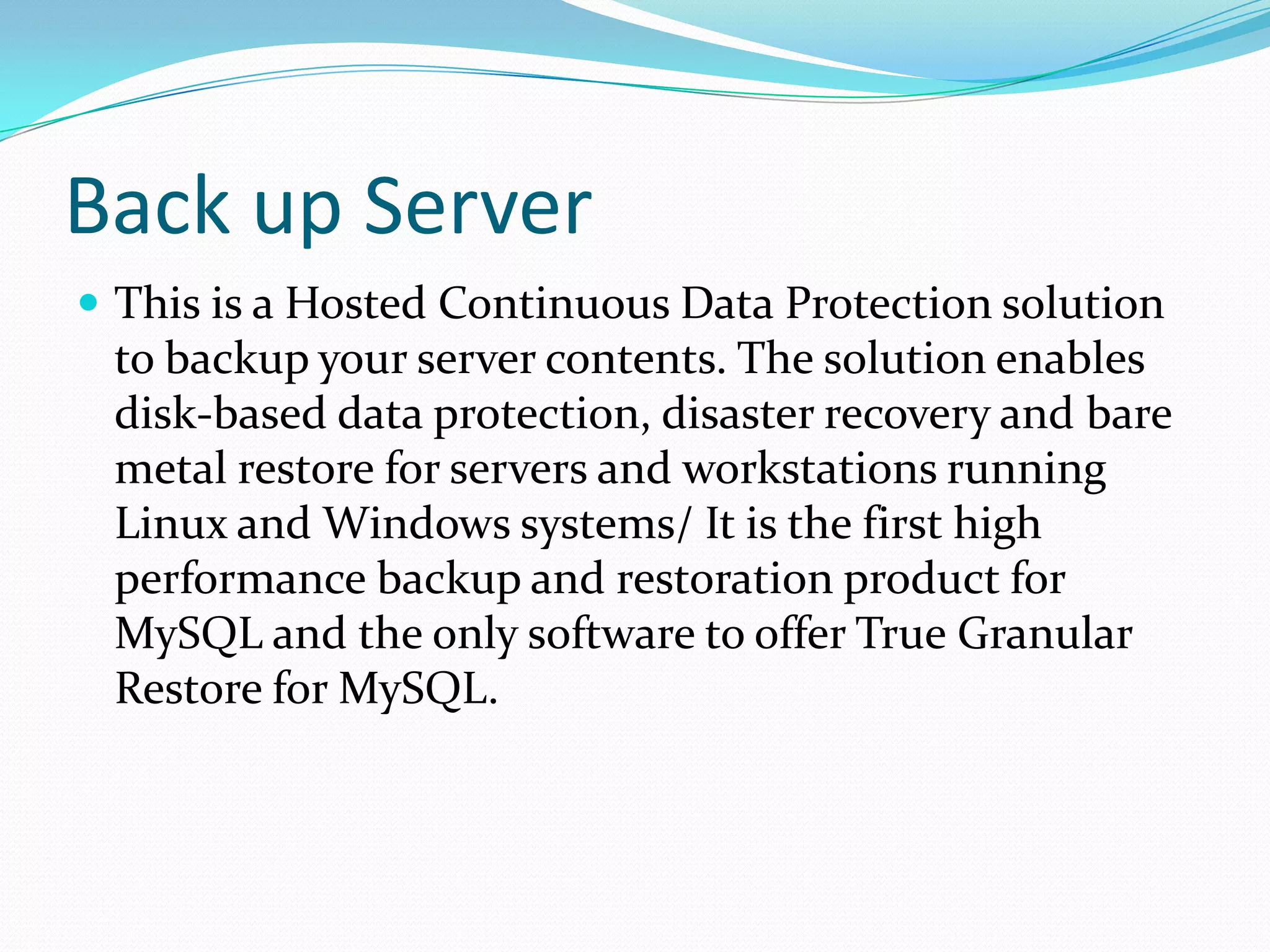 Back up Server
 This is a Hosted Continuous Data Protection solution
 to backup your server contents. The solution enables
 disk-based data protection, disaster recovery and bare
 metal restore for servers and workstations running
 Linux and Windows systems/ It is the first high
 performance backup and restoration product for
 MySQL and the only software to offer True Granular
 Restore for MySQL.
 