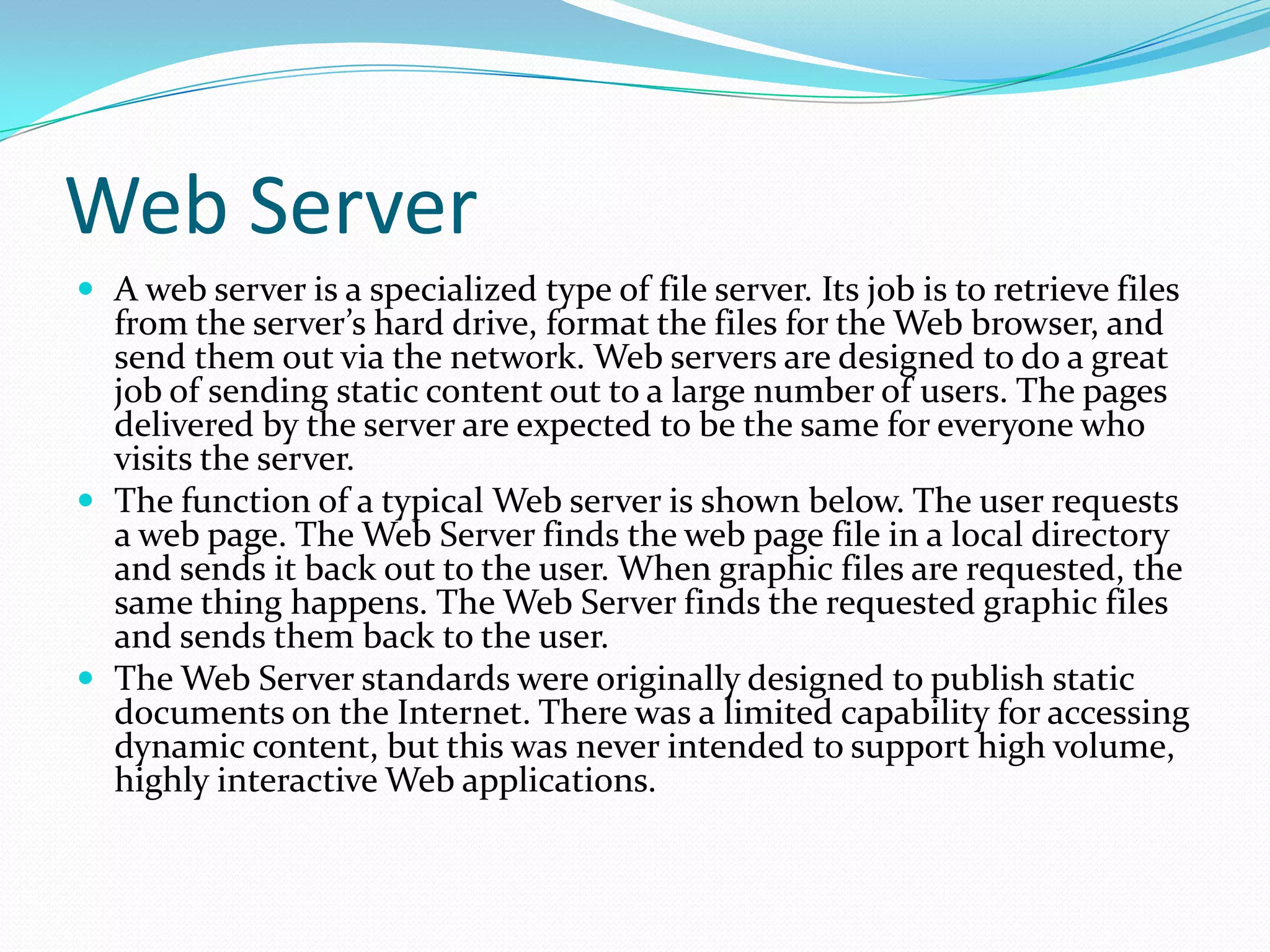 Web Server
 A web server is a specialized type of file server. Its job is to retrieve files
  from the server’s hard drive, format the files for the Web browser, and
  send them out via the network. Web servers are designed to do a great
  job of sending static content out to a large number of users. The pages
  delivered by the server are expected to be the same for everyone who
  visits the server.
 The function of a typical Web server is shown below. The user requests
  a web page. The Web Server finds the web page file in a local directory
  and sends it back out to the user. When graphic files are requested, the
  same thing happens. The Web Server finds the requested graphic files
  and sends them back to the user.
 The Web Server standards were originally designed to publish static
  documents on the Internet. There was a limited capability for accessing
  dynamic content, but this was never intended to support high volume,
  highly interactive Web applications.
 