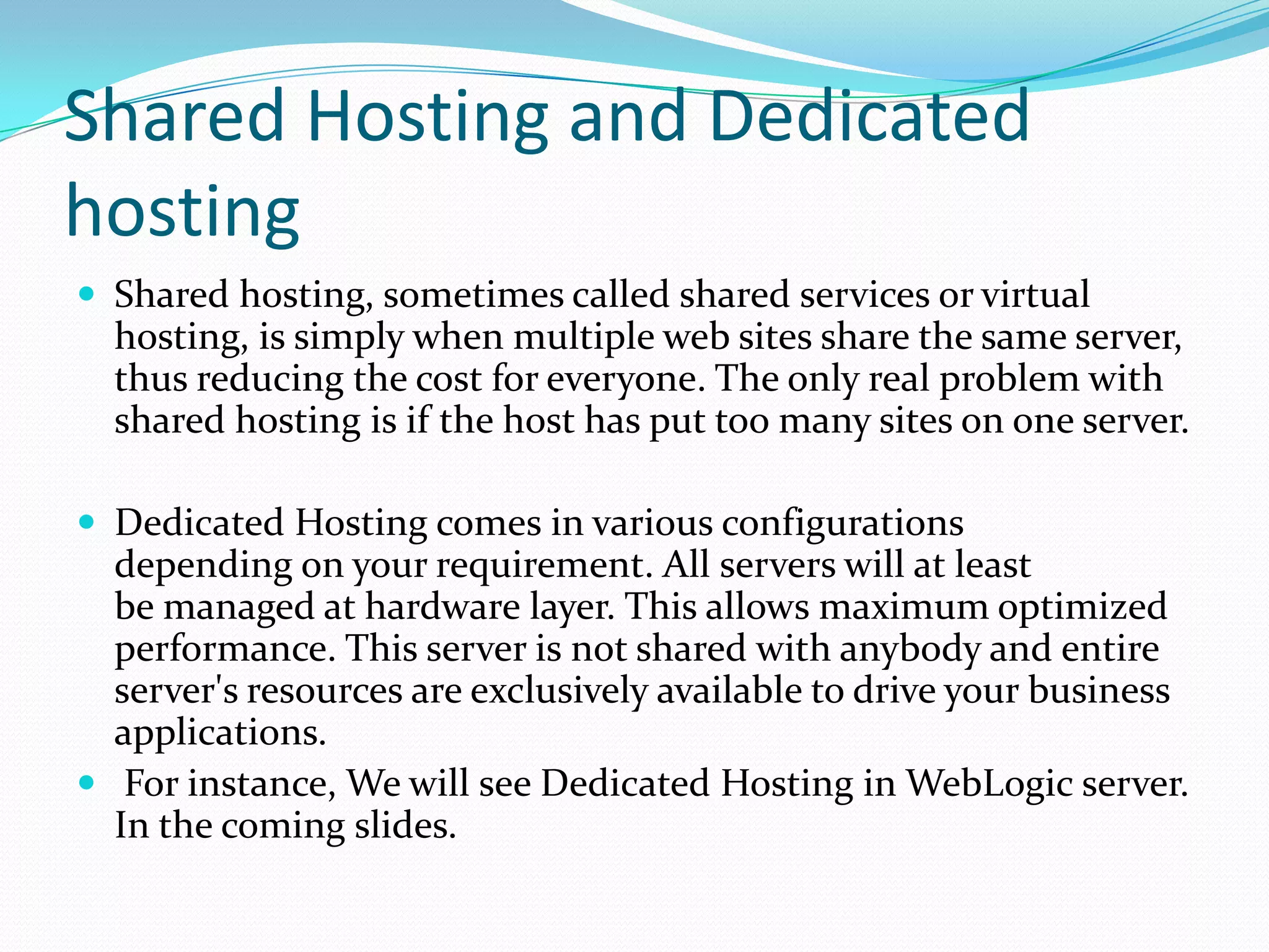 Shared Hosting and Dedicated
hosting
 Shared hosting, sometimes called shared services or virtual
  hosting, is simply when multiple web sites share the same server,
  thus reducing the cost for everyone. The only real problem with
  shared hosting is if the host has put too many sites on one server.

 Dedicated Hosting comes in various configurations
  depending on your requirement. All servers will at least
  be managed at hardware layer. This allows maximum optimized
  performance. This server is not shared with anybody and entire
  server's resources are exclusively available to drive your business
  applications.
 For instance, We will see Dedicated Hosting in WebLogic server.
  In the coming slides.
 