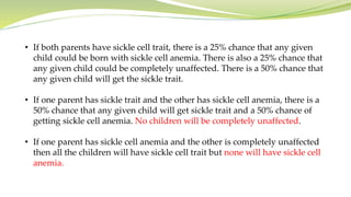 • If both parents have sickle cell trait, there is a 25% chance that any given
child could be born with sickle cell anemia. There is also a 25% chance that
any given child could be completely unaffected. There is a 50% chance that
any given child will get the sickle trait.
• If one parent has sickle trait and the other has sickle cell anemia, there is a
50% chance that any given child will get sickle trait and a 50% chance of
getting sickle cell anemia. No children will be completely unaffected.
• If one parent has sickle cell anemia and the other is completely unaffected
then all the children will have sickle cell trait but none will have sickle cell
anemia.
 