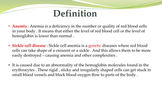Definition
• Anemia : Anemia is a deficiency in the number or quality of red blood cells
in your body . It means that either the level of red blood cell or the level of
hemoglobin is lower than normal .
• Sickle cell disease : Sickle cell anemia is a genetic diseases where red blood
cells can take shape of a crescent or a sickle . And this allows them to be more
easily destroyed – causing anemia and other complexities .
• It is caused due to an abnormality of the hemoglobin molecules found in the
erythrocytes . These rigid , sticky and irregularly shaped cells can get stuck in
small blood vessels and block blood oxygen flow to parts of the body .
 