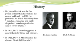 History
• Dr. James Herrick was the first
person to record and document the
case of sickle cell . In 1910 , he
published his article describing these
“ peculiar , elongated and sickle
shaped red blood corpuscles in a
case of severe anemia .”
• In 1917 , Dr. V. Emmel suggested a
genetic basis for Sickle Cell Disease .
• In 1922 , Dr. V. R. Mason names the
disease ‘Sickle Cell Anemia ‘ .
Dr. James Herrick Dr. V. R. Mason
 