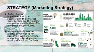 STRATEGY (Marketing Strategy)
 Today, due to
implementation the
successful of their market
strategy, they are the leading
competitors within the coffee
and snack-shop industry.
 An area entirely in order
creates convenience for
consumers with shorter lines
and potentially bringing in
more traffic within the area.
 