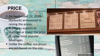 PRICE
 On September 22, 2010
Starbucks announced to
raising the prices.
 Starbucks expects to
maintain or lower the price
of some most popular
beverages.
 Unlike the coffee, tea prices
are not based on the size.
 