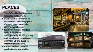 PLACES
• The Coffee Holding Company
is located in New York.
• Starbucks has branches in
many country like Singapore,
Canada, Japan, Australia,
Argentina and other.
• Starbucks Coffees and teas
were available in
approximately 39,000 grocery
and warehouse club stores,
33,000 in US and 5,500 in
international markets.
• Coffees and tea branded
products sold worldwide.
 