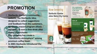 PROMOTION
• Starbucks started a community
website, the Starbucks idea,
designed to collect suggestions
and feedback from the customers.
• Starbucks reward program allows
members to earn a free drink after
every 15 purchases
• The company has create a
“community atmosphere” among
premium coffee lover.
• In 2001 Starbucks introduced the
Starbucks card.
 