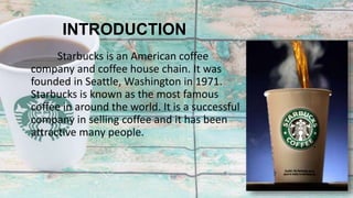 INTRODUCTION
Starbucks is an American coffee
company and coffee house chain. It was
founded in Seattle, Washington in 1971.
Starbucks is known as the most famous
coffee in around the world. It is a successful
company in selling coffee and it has been
attractive many people.
 