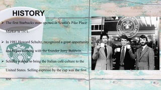 HISTORY
 The first Starbucks store opened in Seattle's Pike Place
Market in 1971.
 In 1981,Howard Schultz, recognized a great opportunity
and began working with the founder Jerry Baldwin.
 Schultz wanted to bring the Italian café culture to the
United States. Selling espresso by the cup was the first
test.
 