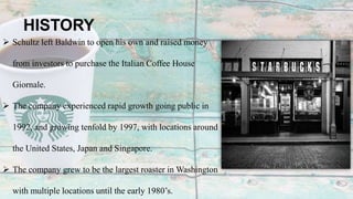 HISTORY
 Schultz left Baldwin to open his own and raised money
from investors to purchase the Italian Coffee House
Giornale.
 The company experienced rapid growth going public in
1992, and growing tenfold by 1997, with locations around
the United States, Japan and Singapore.
 The company grew to be the largest roaster in Washington
with multiple locations until the early 1980’s.
 