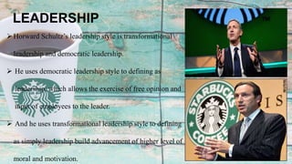 Horward Schultz’s leadership style is transformational
leadership and democratic leadership.
 He uses democratic leadership style to defining as
leadership, which allows the exercise of free opinion and
input of employees to the leader.
 And he uses transformational leadership style to defining
as simply leadership build advancement of higher level of
moral and motivation.
LEADERSHIP
 