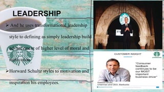 LEADERSHIP
 And he uses transformational leadership
style to defining as simply leadership build
advancement of higher level of moral and
motivation.
Horward Schultz styles to motivation and
inspiration his employees.
 
