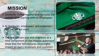 MISSION
 Starbucks Coffee inspires and nurtures the
human spirit starting with its employees.
 At Starbucks, employees’ and customers’
first names are used.
 The one (person cup and neighbor) at a
time component of the mission statement
show that the firm ensures meaningful
impact on every employee and customer.
 