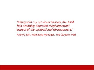 ‘ Along with my previous bosses, the AMA has probably been the most important aspect of my professional development.’ Andy Catlin, Marketing Manager, The Queen’s Hall 