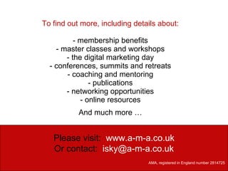 To find out more, including details about: - membership benefits - master classes and workshops - the digital marketing day - conferences, summits and retreats - coaching and mentoring - publications - networking opportunities - online resources And much more … Please visit:  www.a-m-a.co.uk Or contact:   [email_address] AMA, registered in England number 2814725   