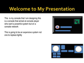 This is my console that I am designing this
is a console that aimed at console player
who want a powerful system but on a
console network
This is going to be an expensive system not
one to replace lightly
 