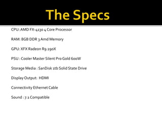 CPU: AMD FX-4130 4 Core Processor
RAM: 8GB DDR 3 Amd Memory
GPU: XFX Radeon R9 290X
PSU : Cooler Master Silent Pro Gold 600W
Storage Media : SanDisk 1tb Solid State Drive
Display Output: HDMI
Connectivity Ethernet Cable
Sound : 7.1 Compatible
 