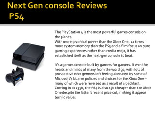 The PlayStation 4 is the most powerful games console on
the planet.
With more graphical power than the Xbox One, 32 times
more system memory than the PS3 and a firm focus on pure
gaming experiences rather than media mojo, it has
established itself as the next-gen console to beat.
It's a games console built by gamers for gamers. It won the
hearts and minds of many from the word go, with lots of
prospective next genners left feeling alienated by some of
Microsoft's bizarre policies and choices for the Xbox One –
many of which were reversed as a result of a backlash.
Coming in at £350, the PS4 is also £50 cheaper than the Xbox
One despite the latter's recent price cut, making it appear
terrific value.
 