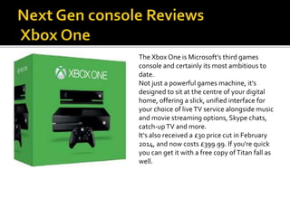 The Xbox One is Microsoft's third games
console and certainly its most ambitious to
date.
Not just a powerful games machine, it's
designed to sit at the centre of your digital
home, offering a slick, unified interface for
your choice of liveTV service alongside music
and movie streaming options, Skype chats,
catch-upTV and more.
It's also received a £30 price cut in February
2014, and now costs £399.99. If you're quick
you can get it with a free copy ofTitan fall as
well.
 