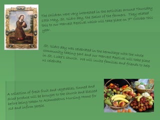 The children were very interested in the activities around Thursday
15th May, St. Isidro day, the Saint of the farmers. They related
this to our Harvest Festival which will take place on 7th October this
year.
St. Isidro day was celebrated in the hermitage with the whole
community taking part and our Harvest Festival will take place
in St. Luke’s church. We will invite families and friends to help
us celebrate.
A collection of fresh fruit and vegetables, tinned and
dried produce will be brought to the church and blessed
before being taken to Ashmeadows Nursing Home for
old and infirm people.
 