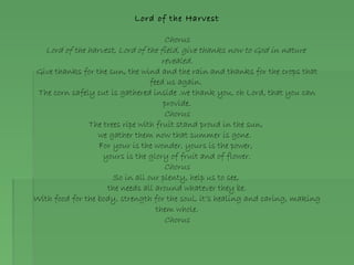 Lord of the Harvest
Chorus
Lord of the harvest, Lord of the field, give thanks now to God in nature
revealed.
Give thanks for the sun, the wind and the rain and thanks for the crops that
feed us again.
The corn safely cut is gathered inside .we thank you, oh Lord, that you can
provide.
Chorus
The trees ripe with fruit stand proud in the sun,
we gather them now that summer is gone.
For your is the wonder, yours is the power,
yours is the glory of fruit and of flower.
Chorus
So in all our plenty, help us to see,
the needs all around whatever they be.
With food for the body, strength for the soul, it’s healing and caring, making
them whole.
Chorus
 