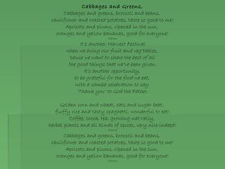 Cabbages and Greens,
Cabbages and greens, broccoli and beans,
cauliflower and roasted potatoes, taste so good to me!
Apricots and plums, ripened in the sun,
oranges and yellow bananas, good for everyone!
Chorus
It’s another Harvest Festival
when we bring our fruit and veg’tables,
‘cause we want to share the best of all
the good things that we’ve been given.
It’s another opportunity,
to be grateful for the food we eat,
with a samba celebration to say
‘Thank you’ to God the Father.
Golden corn and wheat, oats and sugar beat,
fluffy rice and tasty spaghetti, wonderful to eat!
Coffee, cocoa, tea, growing nat’rally,
herbal plants and all kinds of spices, very nice indeed!
Chorus
Cabbages and greens, broccoli and beans,
cauliflower and roasted potatoes, taste so good to me!
Apricots and plums, ripened in the sun,
oranges and yellow bananas, good for everyone!
Chorus
 