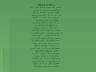 Pears and Apples
Pears and apples, wheat and grapes,
many textures, many shapes;
falling leaves in golden drifts
thank you, God, for harvest gifts.
Flashing shoals of silver fish,
every colour you could wish;
fishing boats for you and me
reap the harvest of the sea.
Deep beneath the ocean floor
fuel and power have lain in store,
brought to us through dangerous toil
thank you, God, for gas and oil.
Coal black diamonds in the earth,
ancient forests gave them birth;
skill and labour now combine
reaping harvests of the mine.
Earth and ocean, plant and beast,
altogether make the feast;
all who long to share your grace
at your table have their place.
Loving Lord, we know you care;
may we all your goodness share;
save us from all selfish greed,
finding you in those in need.
 