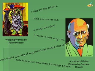 A portrait of Pablo
Picasso by Gabriele
Donelli
Weeping Woman by
Pablo Picasso
I like all the colours.
This one scares me.
It looks like fun!
It doesn’t look very real.
What would you say if my drawings looked like this?.
I think he must have been a strange person.
 