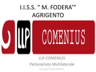 I.I.S.S. “ M. FODERA’”
      AGRIGENTO




        LLP-COMENIUS
   Partenariato Multilaterale
        Coord. progetto Prof.ssa lorella Gilotti
 