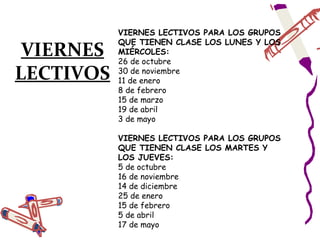 VIERNES LECTIVOS PARA LOS GRUPOS
           QUE TIENEN CLASE LOS LUNES Y LOS
 VIERNES   MIÉRCOLES:
           26 de octubre
LECTIVOS   30 de noviembre
           11 de enero
           8 de febrero
           15 de marzo
           19 de abril
           3 de mayo

           VIERNES LECTIVOS PARA LOS GRUPOS
           QUE TIENEN CLASE LOS MARTES Y
           LOS JUEVES:
           5 de octubre
           16 de noviembre
           14 de diciembre
           25 de enero
           15 de febrero
           5 de abril
           17 de mayo
 