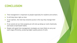 CONCLUSION
 Time management is important to people especially for students and workers.
 It will help them right on time
 In our opinion, the main key towards success is the way they manage their
time
 If we cannot set our time properly,we will end up doing our work chaotically
and leads to bad health habits.
 People with good time management strategies are more likely to carry out
each stage efficiently, producing higher quality pieces of work.
 