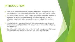 INTRODUCTION
 Time is the indefinite continued progress of existence and events that occur
in an apparently irreversible succession from past to present into the future.
 The most valuable resource in our hand at the present moment is the time in
our hands. So we must know all about effective management of time to
utilize the present and future time and not to regret about time we lost in
past.
 Time Management is an art of planning and practicing conscious control of
time spent on specific activities with sole purpose to increase the efficiency
and productivity.
 It enables us to work smarter –not harder. By wisely management of time, one
can reduce his /her stresses in work and gain perks of punctuality.
 