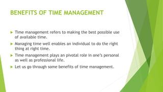 BENEFITS OF TIME MANAGEMENT
 Time management refers to making the best possible use
of available time.
 Managing time well enables an individual to do the right
thing at right time.
 Time management plays an pivotal role in one’s personal
as well as professional life.
 Let us go through some benefits of time management.
 