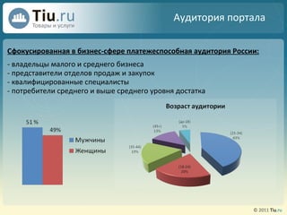 Сфокусированная в бизнес-сфере платежеспособная аудитория России: - владельцы малого и среднего бизнеса - представители отделов продаж и закупок - квалифицированные специалисты - потребители среднего и выше среднего уровня достатка Аудитория портала 
