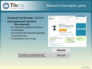 Форматы баннеров, цены Основной тип баннера -   240х350 Настраиваемый таргетинг (без наценки): - по тематике рубрик каталога; - по региону; - по количеству показов одному пользователю; - по времени суток и др. 240х350 Стоимость размещения (цена за 1 000 показов, без учета налогов) ‏ 250  руб. 
