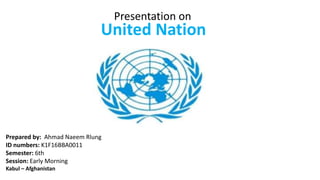 Presentation on
United Nation
Prepared by: Ahmad Naeem Rlung
ID numbers: K1F16BBA0011
Semester: 6th
Session: Early Morning
Kabul – Afghanistan
 