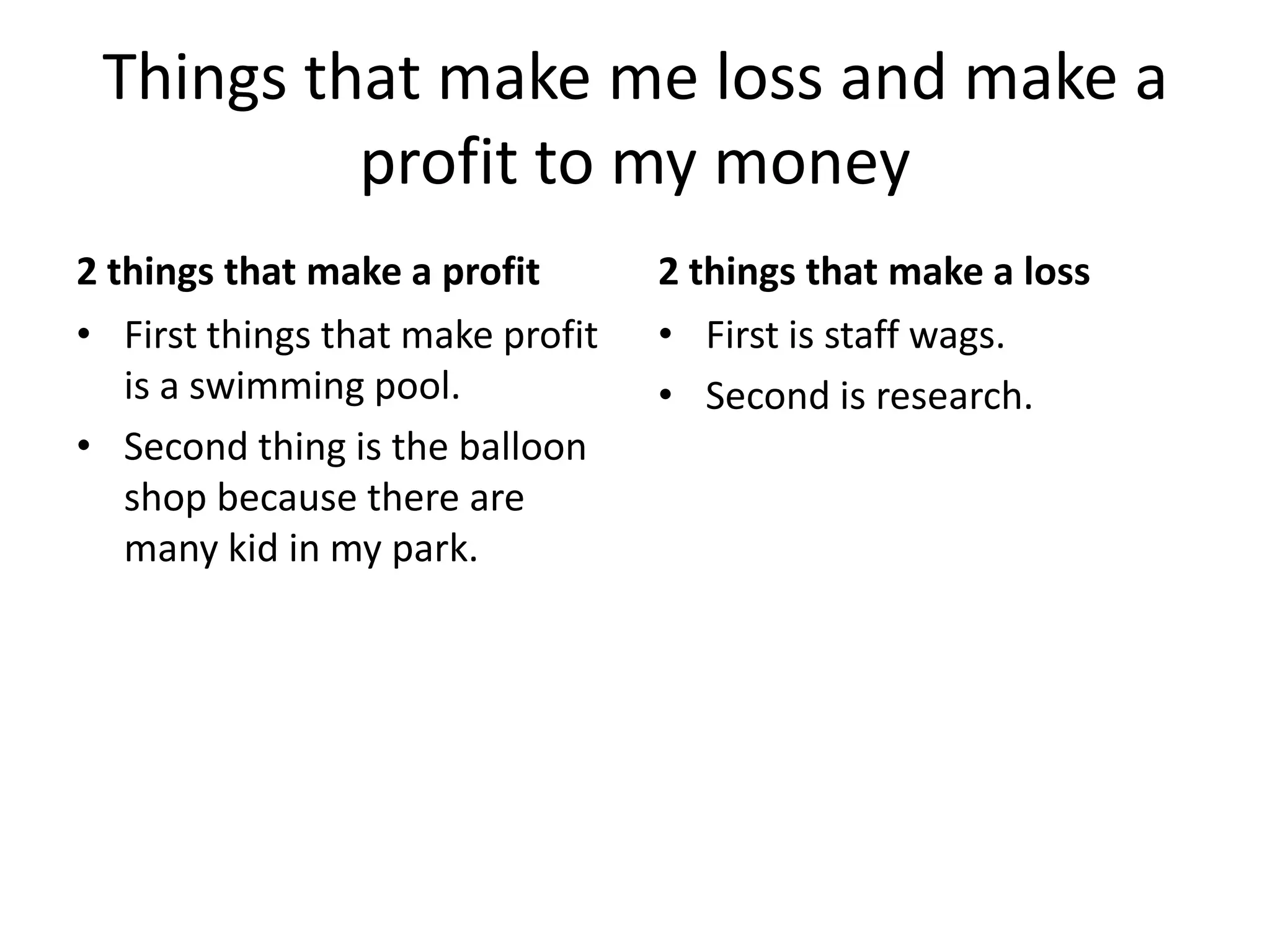 Things that make me loss and make a
          profit to my money
2 things that make a profit       2 things that make a loss
• First things that make profit   • First is staff wags.
   is a swimming pool.            • Second is research.
• Second thing is the balloon
   shop because there are
   many kid in my park.
 
