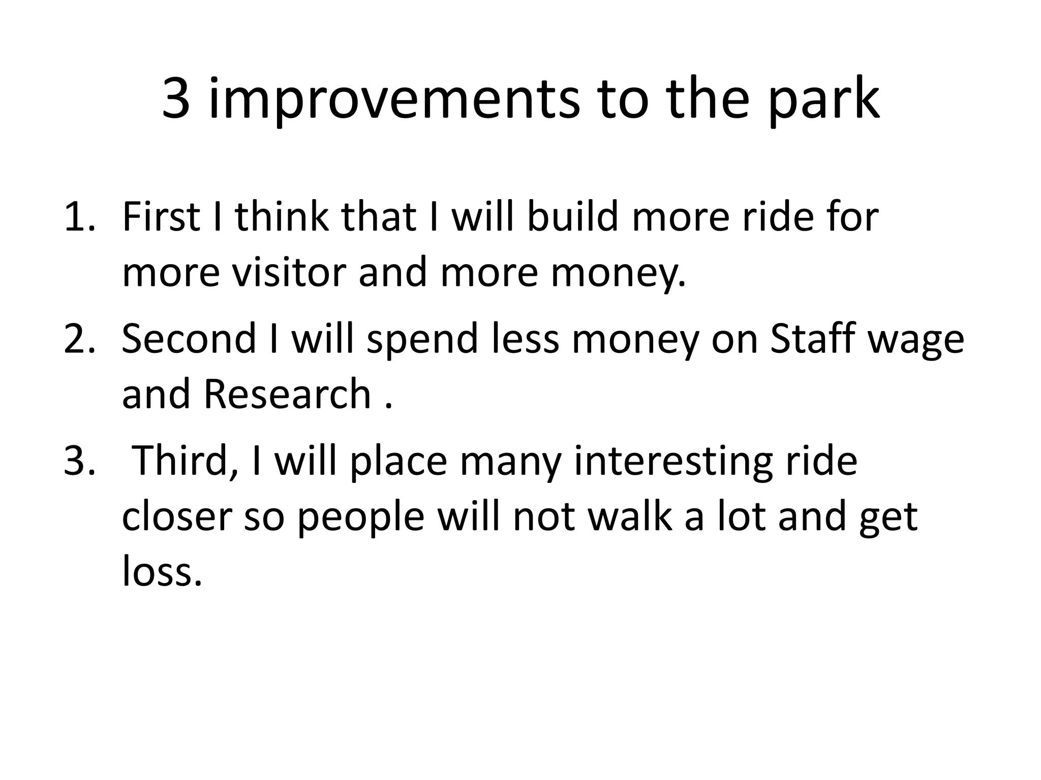 3 improvements to the park
1. First I think that I will build more ride for
   more visitor and more money.
2. Second I will spend less money on Staff wage
   and Research .
3. Third, I will place many interesting ride
   closer so people will not walk a lot and get
   loss.
 