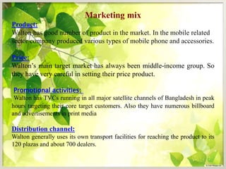 Marketing mix
Product:
Walton has good number of product in the market. In the mobile related
sector company produced various types of mobile phone and accessories.
Price:
Walton’s main target market has always been middle-income group. So
they have very careful in setting their price product.
Promotional activities:
Walton has TVCs running in all major satellite channels of Bangladesh in peak
hours targeting their core target customers. Also they have numerous billboard
and advertisements in print media
Distribution channel:
Walton generally uses its own transport facilities for reaching the product to its
120 plazas and about 700 dealers.
 