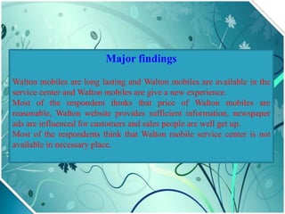 Major findings
Walton mobiles are long lasting and Walton mobiles are available in the
service center and Walton mobiles are give a new experience.
Most of the respondent thinks that price of Walton mobiles are
reasonable, Walton website provides sufficient information, newspaper
ads are influenced for customers and sales people are well get up.
Most of the respondents think that Walton mobile service center is not
available in necessary place.
 