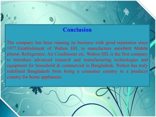 Conclusion
The company has been running its business with good reputation since
1977.Establishment of Walton HIL to manufacture excellent Mobile
phone, Refrigerator, Air Conditioner etc. Walton HIL is the first company
to introduce advanced research and manufacturing technologies and
equipment for household & commercial in Bangladesh. Walton has truly
redefined Bangladesh from being a consumer country to a producer
country for home appliances.
 